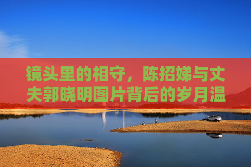 镜头里的相守，陈招娣与丈夫郭晓明图片背后的岁月温情，镜头里的相守，陈招娣与郭晓明的岁月温情