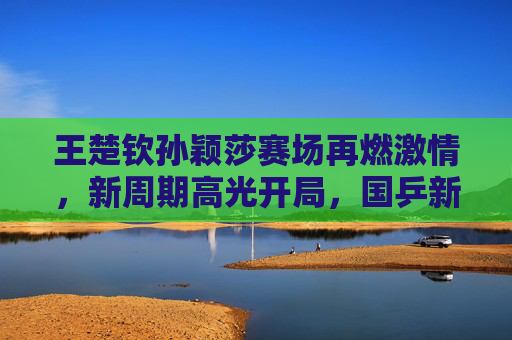 王楚钦孙颖莎赛场再燃激情，新周期高光开局，国乒新生代领跑未来，新周期高光开局 国乒新生代王楚钦孙颖莎领跑未来