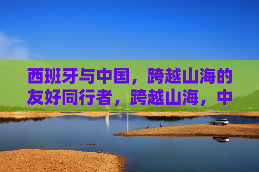 西班牙与中国,跨越山海的友好同行者,跨越山海,中西同行 西班牙与中国,跨越山海的友好同行者,跨越山海,中西同行