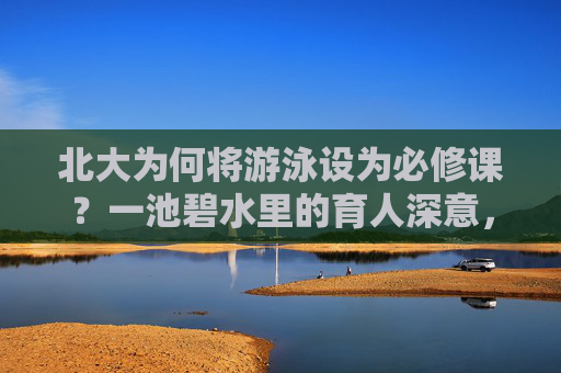 北大为何将游泳设为必修课?一池碧水里的育人深意,北大游泳必修课,一池碧水中的育人深意 北大为何将游泳设为必修课?一池碧水里的育人深意,北大游泳必修课,一池碧水中的育人深意
