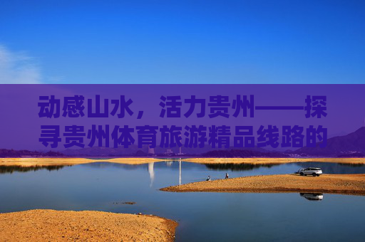 动感山水,活力贵州——探寻贵州体育旅游精品线路的魅力,活力贵州·动感山水,体育旅游精品线路魅力 动感山水,活力贵州——探寻贵州体育旅游精品线路的魅力,活力贵州·动感山水,体育旅游精品线路魅力