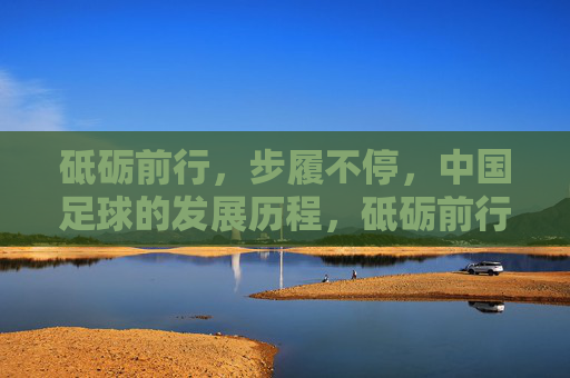 砥砺前行,步履不停,中国足球的发展历程,砥砺前行,步履不停,中国足球奋进征程 砥砺前行,步履不停,中国足球的发展历程,砥砺前行,步履不停,中国足球奋进征程