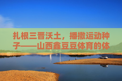 扎根三晋沃土,播撒运动种子——山西鑫豆豆体育的体育育人之路,扎根三晋沃土,播撒体育种子——山西鑫豆豆体育的育人之路 扎根三晋沃土,播撒运动种子——山西鑫豆豆体育的体育育人之路,扎根三晋沃土,播撒体育种子——山西鑫豆豆体育的育人之路