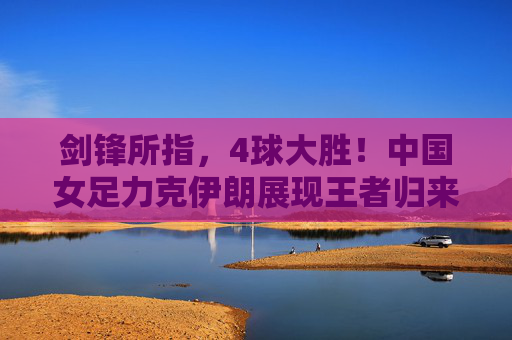 剑锋所指,4球大胜!中国女足力克伊朗展现王者归来之势,剑锋所指,王者归来!中国女足4球大胜伊朗 剑锋所指,4球大胜!中国女足力克伊朗展现王者归来之势,剑锋所指,王者归来!中国女足4球大胜伊朗