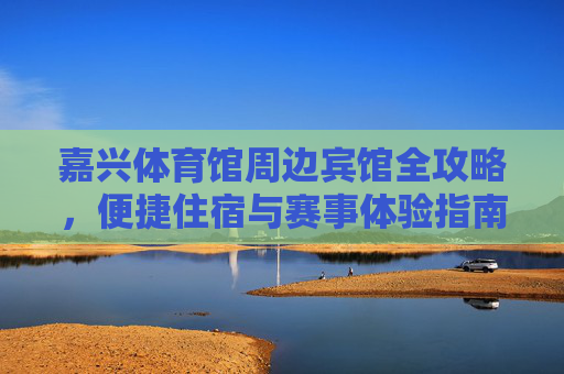 嘉兴体育馆周边宾馆全攻略，便捷住宿与赛事体验指南，嘉兴体育馆周边住宿全攻略，便捷入住与赛事体验指南