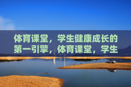 体育课堂，学生健康成长的第一引擎，体育课堂，学生健康成长的第一引擎