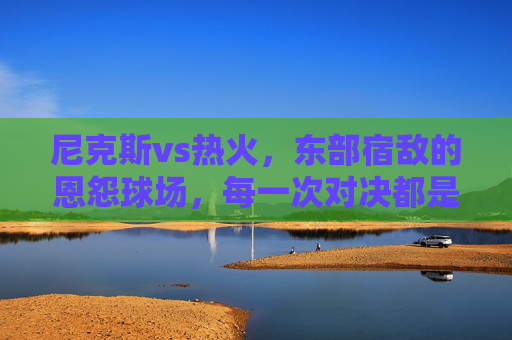 尼克斯vs热火，东部宿敌的恩怨球场，每一次对决都是血战，尼克斯vs热火，东部宿敌的恩怨血战