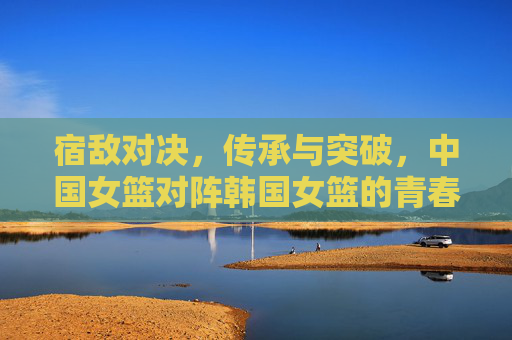 宿敌对决,传承与突破,中国女篮对阵韩国女篮的青春风暴,宿敌对决,中国女篮传承突破战韩国青春风暴 宿敌对决,传承与突破,中国女篮对阵韩国女篮的青春风暴,宿敌对决,中国女篮传承突破战韩国青春风暴