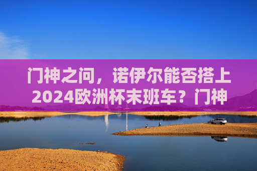 门神之问，诺伊尔能否搭上2024欧洲杯末班车？门神之问，诺伊尔能否搭上2024欧洲杯末班车？
