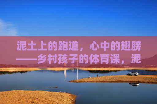 泥土上的跑道，心中的翅膀——乡村孩子的体育课，泥土跑道，心中翅膀——乡村孩子的体育课