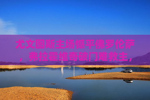 尤文图斯主场憾平佛罗伦萨,弗拉霍维奇破门难救主,尤文图斯主场憾平佛罗伦萨 弗拉霍维奇破门难救主 尤文图斯主场憾平佛罗伦萨,弗拉霍维奇破门难救主,尤文图斯主场憾平佛罗伦萨 弗拉霍维奇破门难救主