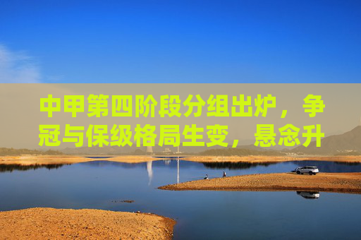 中甲第四阶段分组出炉，争冠与保级格局生变，悬念升级，中甲第四阶段分组出炉争冠保级格局生变悬念升级