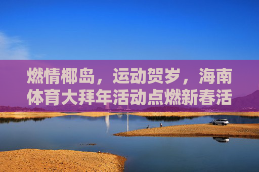 燃情椰岛,运动贺岁,海南体育大拜年活动点燃新春活力 燃情椰岛,运动贺岁,海南体育大拜年活动点燃新春活力
