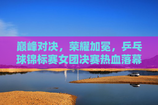巅峰对决,荣耀加冕,乒乓球锦标赛女团决赛热血落幕,巅峰对决荣耀加冕!乒乓球锦标赛女团决赛热血落幕 巅峰对决,荣耀加冕,乒乓球锦标赛女团决赛热血落幕,巅峰对决荣耀加冕!乒乓球锦标赛女团决赛热血落幕