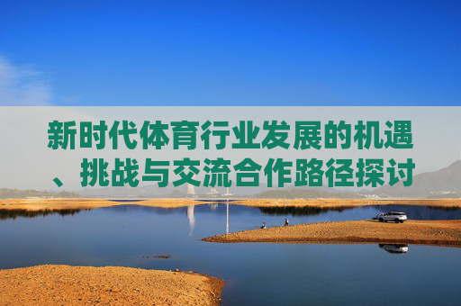 新时代体育行业发展的机遇、挑战与交流合作路径探讨,新时代体育行业发展的机遇、挑战与合作路径探讨 新时代体育行业发展的机遇、挑战与交流合作路径探讨,新时代体育行业发展的机遇、挑战与合作路径探讨