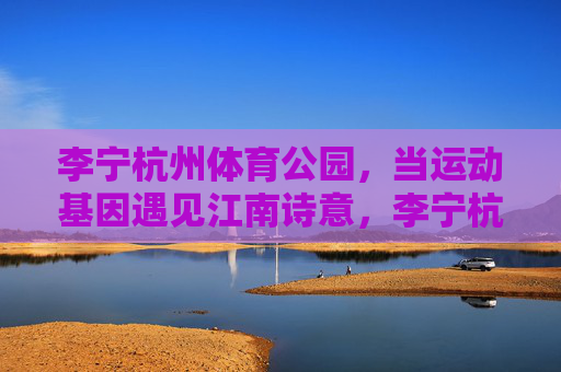 李宁杭州体育公园,当运动基因遇见江南诗意,李宁杭州体育公园,运动基因与江南诗意的邂逅 李宁杭州体育公园,当运动基因遇见江南诗意,李宁杭州体育公园,运动基因与江南诗意的邂逅