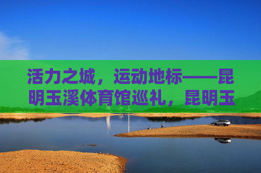 活力之城，运动地标——昆明玉溪体育馆巡礼，昆明玉溪体育馆，活力地标巡礼