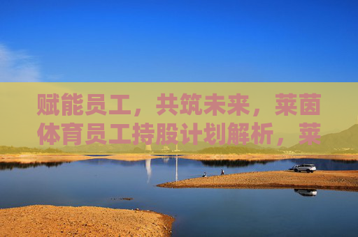 赋能员工,共筑未来,莱茵体育员工持股计划解析,莱茵体育员工持股计划,赋能员工共筑未来 赋能员工,共筑未来,莱茵体育员工持股计划解析,莱茵体育员工持股计划,赋能员工共筑未来