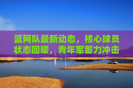 篮网队最新动态，核心球员状态回暖，青年军蓄力冲击季后赛，篮网核心回暖青年军蓄力，剑指季后赛冲击