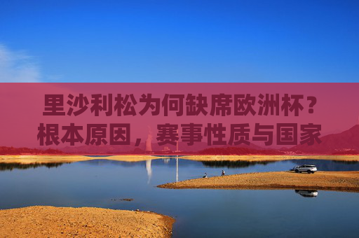 里沙利松为何缺席欧洲杯？根本原因，赛事性质与国家队归属，里沙利松缺席欧洲杯，赛事性质与国家队归属的根本原因