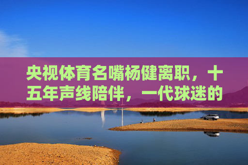 央视体育名嘴杨健离职，十五年声线陪伴，一代球迷的青春记忆，杨健离职，十五年声线陪伴，一代球迷青春记忆