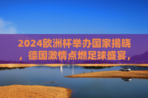 2024欧洲杯举办国家揭晓,德国激情点燃足球盛宴,2024欧洲杯德国举办,激情点燃足球盛宴 2024欧洲杯举办国家揭晓,德国激情点燃足球盛宴,2024欧洲杯德国举办,激情点燃足球盛宴