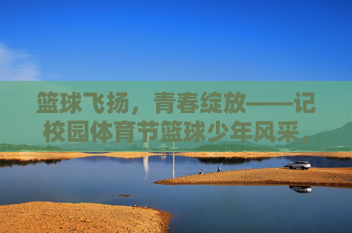 篮球飞扬,青春绽放——记校园体育节篮球少年风采,篮球跃动,青春绽放 篮球飞扬,青春绽放——记校园体育节篮球少年风采,篮球跃动,青春绽放