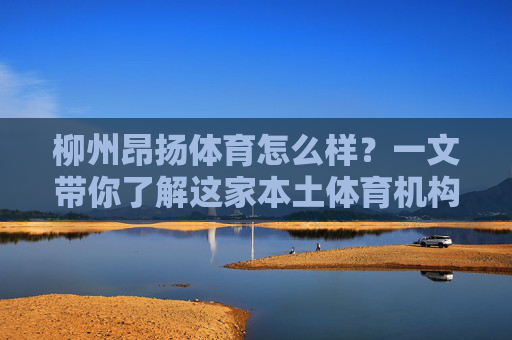 柳州昂扬体育怎么样？一文带你了解这家本土体育机构的真实实力，柳州昂扬体育实力如何？一文揭秘本土体育机构的真实底牌