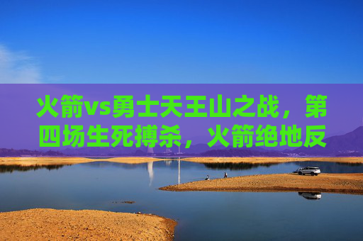 火箭vs勇士天王山之战，第四场生死搏杀，火箭绝地反击将系列赛悬念延续，火箭天王山生死战绝地反击 勇士系列赛悬念延续