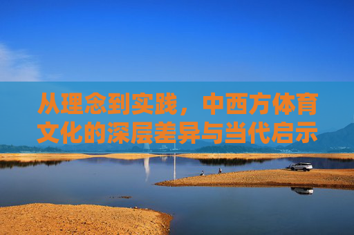 从理念到实践，中西方体育文化的深层差异与当代启示，中西方体育文化的深层差异，从理念到实践的当代启示