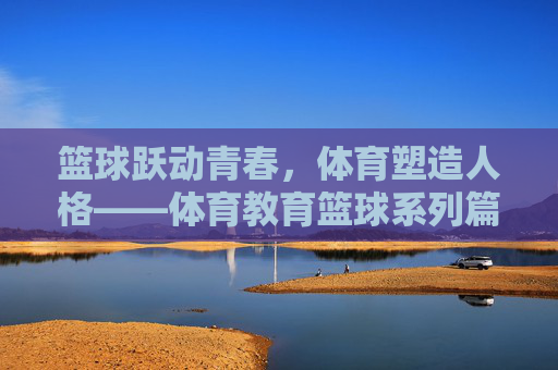 篮球跃动青春,体育塑造人格——体育教育篮球系列篇目开篇,篮球跃动青春,体育塑造人格——体育教育篮球系列开篇 篮球跃动青春,体育塑造人格——体育教育篮球系列篇目开篇,篮球跃动青春,体育塑造人格——体育教育篮球系列开篇