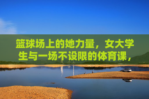 篮球场上的她力量，女大学生与一场不设限的体育课，女大学生她力量，篮球场上的不设限体育课