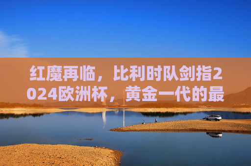 红魔再临，比利时队剑指2024欧洲杯，黄金一代的最后一舞？红魔再临，黄金一代的最后一舞剑指欧洲杯