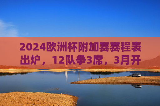2024欧洲杯附加赛赛程表出炉，12队争3席，3月开启生死战，2024欧洲杯附加赛赛程出炉，12队3月争3席生死战