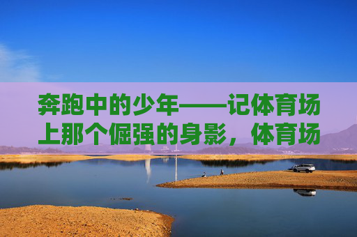 奔跑中的少年——记体育场上那个倔强的身影,体育场上的倔强奔跑少年 奔跑中的少年——记体育场上那个倔强的身影,体育场上的倔强奔跑少年