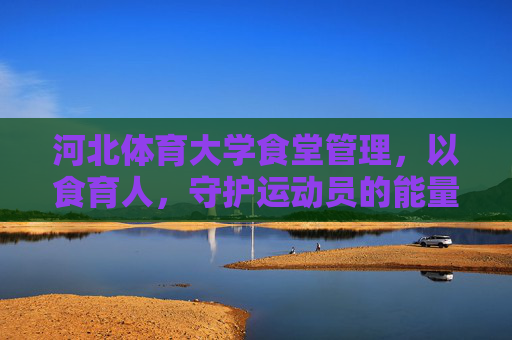 河北体育大学食堂管理,以食育人,守护运动员的能量补给站,河北体育大学食堂,以食育人,守护运动员能量补给站 河北体育大学食堂管理,以食育人,守护运动员的能量补给站,河北体育大学食堂,以食育人,守护运动员能量补给站