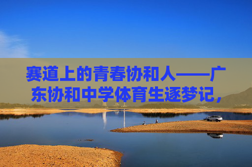 赛道上的青春协和人——广东协和中学体育生逐梦记,青春赛道逐梦人——广东协和中学体育生记 赛道上的青春协和人——广东协和中学体育生逐梦记,青春赛道逐梦人——广东协和中学体育生记