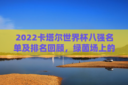 2022卡塔尔世界杯八强名单及排名回顾,绿茵场上的巅峰对决与传奇落幕,2022卡塔尔世界杯八强,巅峰对决与传奇落幕 2022卡塔尔世界杯八强名单及排名回顾,绿茵场上的巅峰对决与传奇落幕,2022卡塔尔世界杯八强,巅峰对决与传奇落幕