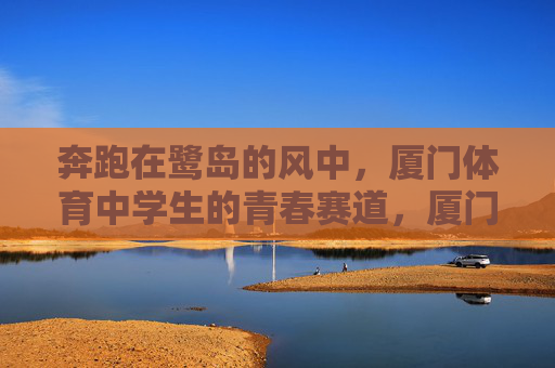 奔跑在鹭岛的风中,厦门体育中学生的青春赛道,厦门体育中学生的鹭岛青春赛道 奔跑在鹭岛的风中,厦门体育中学生的青春赛道,厦门体育中学生的鹭岛青春赛道