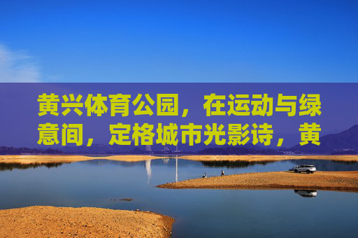 黄兴体育公园,在运动与绿意间,定格城市光影诗,黄兴体育公园,运动绿意里的城市光影诗 黄兴体育公园,在运动与绿意间,定格城市光影诗,黄兴体育公园,运动绿意里的城市光影诗