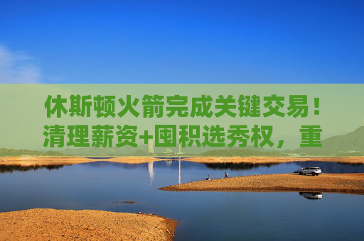 休斯顿火箭完成关键交易!清理薪资+囤积选秀权,重建步伐提速,火箭关键交易提速重建,清理薪资囤积选秀权 休斯顿火箭完成关键交易!清理薪资+囤积选秀权,重建步伐提速,火箭关键交易提速重建,清理薪资囤积选秀权
