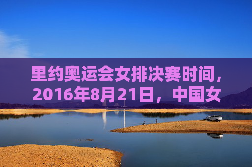 里约奥运会女排决赛时间,2016年8月21日,中国女排圆梦里约的巅峰对决,里约奥运女排巅峰对决,中国女排圆梦 里约奥运会女排决赛时间,2016年8月21日,中国女排圆梦里约的巅峰对决,里约奥运女排巅峰对决,中国女排圆梦