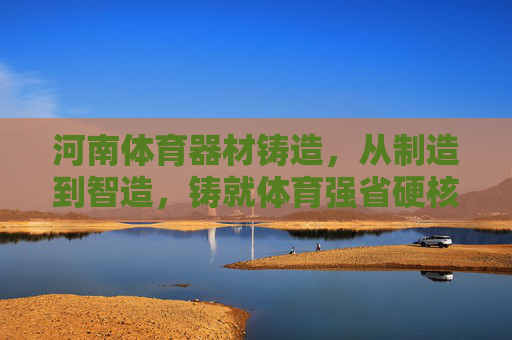 河南体育器材铸造,从制造到智造,铸就体育强省硬核支撑,河南体育器材智造升级,铸就体育强省硬核支撑 河南体育器材铸造,从制造到智造,铸就体育强省硬核支撑,河南体育器材智造升级,铸就体育强省硬核支撑