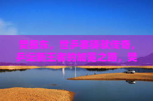 樊振东，世乒赛铸就传奇，乒坛新王者的加冕之路，樊振东世乒赛铸就传奇，乒坛新王加冕之路