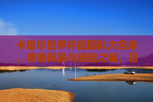 卡塔尔世界杯德国队大名单,青春风暴与经验之锚,日耳曼战车的复兴之路,青春风暴与经验之锚,日耳曼战车的复兴之路 卡塔尔世界杯德国队大名单,青春风暴与经验之锚,日耳曼战车的复兴之路,青春风暴与经验之锚,日耳曼战车的复兴之路