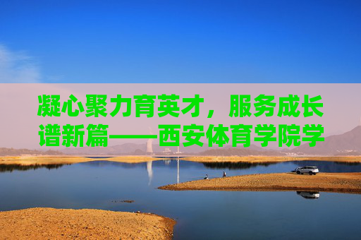 凝心聚力育英才，服务成长谱新篇——西安体育学院学工部工作纪实，凝心聚力育英才 服务成长谱新篇