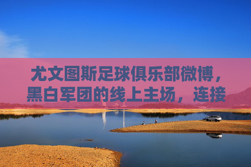 尤文图斯足球俱乐部微博,黑白军团的线上主场,连接全球球迷的情感纽带,尤文图斯微博,黑白军团的全球情感主场 尤文图斯足球俱乐部微博,黑白军团的线上主场,连接全球球迷的情感纽带,尤文图斯微博,黑白军团的全球情感主场