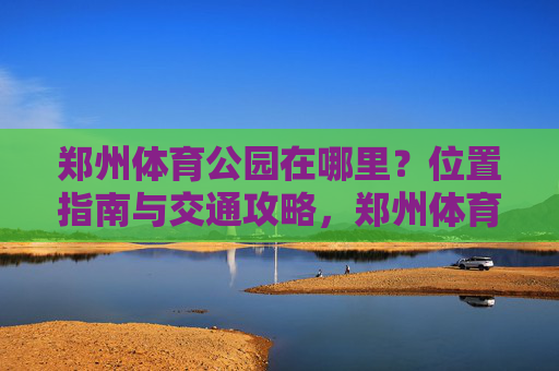 郑州体育公园在哪里?位置指南与交通攻略,郑州体育公园位置与交通指南 郑州体育公园在哪里?位置指南与交通攻略,郑州体育公园位置与交通指南