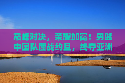 巅峰对决，荣耀加冕！男篮中国队鏖战约旦，终夺亚洲之巅！巅峰对决！男篮中国队鏖战约旦终夺亚洲之巅