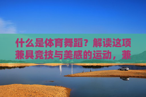 什么是体育舞蹈？解读这项兼具竞技与美感的运动，兼具竞技与美感的体育舞蹈
